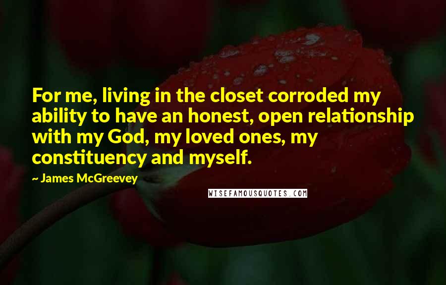 James McGreevey quotes: For me, living in the closet corroded my ability to have an honest, open relationship with my God, my loved ones, my constituency and myself.