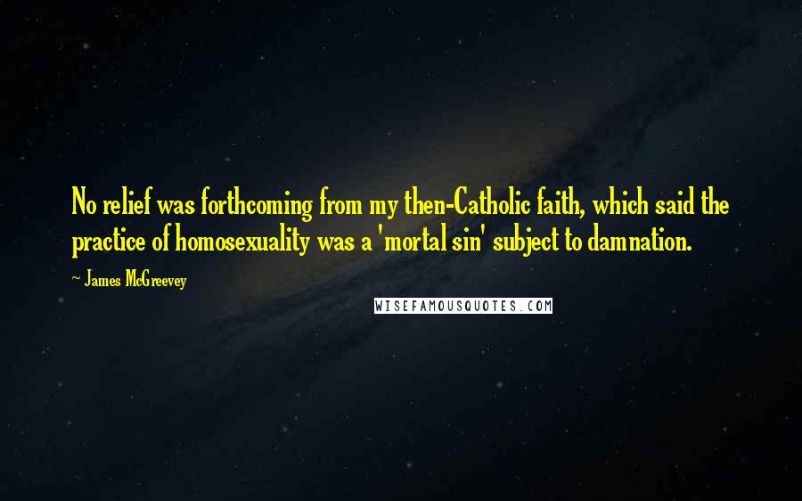 James McGreevey quotes: No relief was forthcoming from my then-Catholic faith, which said the practice of homosexuality was a 'mortal sin' subject to damnation.