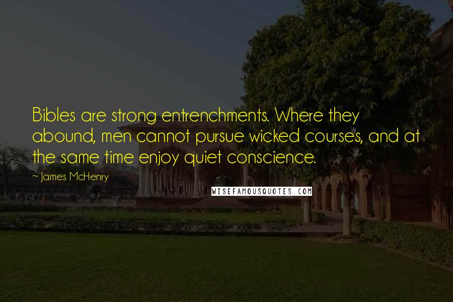 James McHenry quotes: Bibles are strong entrenchments. Where they abound, men cannot pursue wicked courses, and at the same time enjoy quiet conscience. James McHenry quotes: Bibles are strong entrenchments. Where they abound, men cannot pursue wicked courses, and at the same time enjoy quiet conscience.