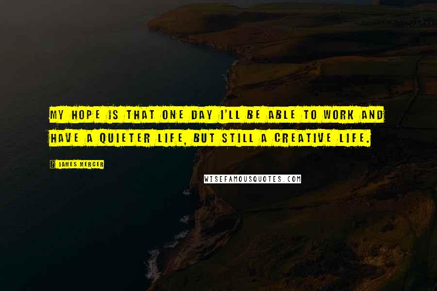 James Mercer quotes: My hope is that one day I'll be able to work and have a quieter life, but still a creative life.