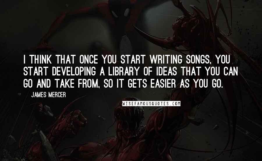 James Mercer quotes: I think that once you start writing songs, you start developing a library of ideas that you can go and take from, so it gets easier as you go. James Mercer quotes: I think that once you start writing songs, you start developing a library of ideas that you can go and take from, so it gets easier as you go.