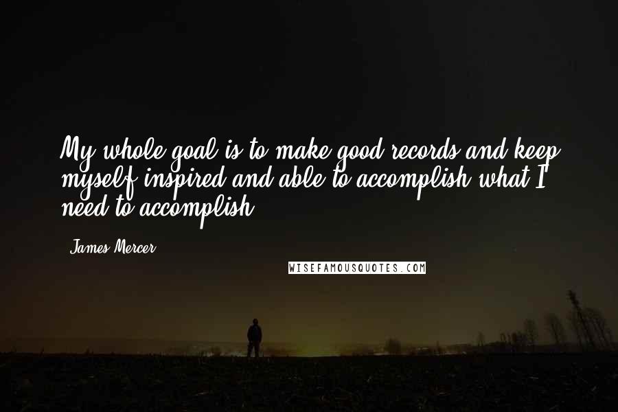 James Mercer quotes: My whole goal is to make good records and keep myself inspired and able to accomplish what I need to accomplish. James Mercer quotes: My whole goal is to make good records and keep myself inspired and able to accomplish what I need to accomplish.