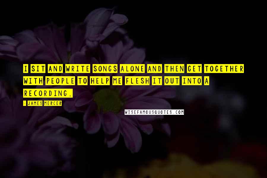 James Mercer quotes: I sit and write songs alone and then get together with people to help me flesh it out into a recording. James Mercer quotes: I sit and write songs alone and then get together with people to help me flesh it out into a recording.