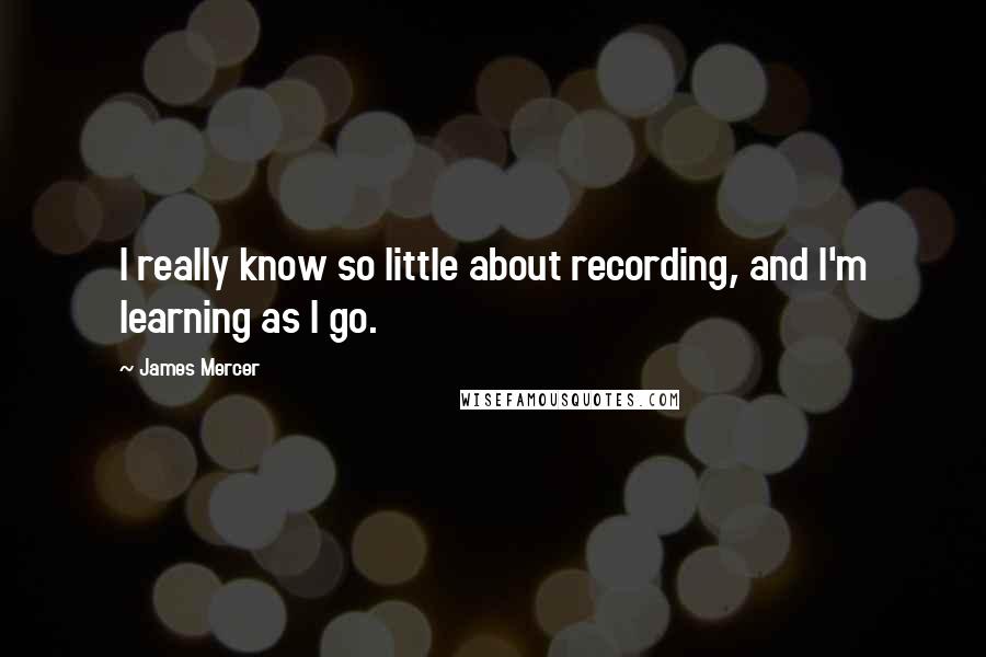 James Mercer quotes: I really know so little about recording, and I'm learning as I go.