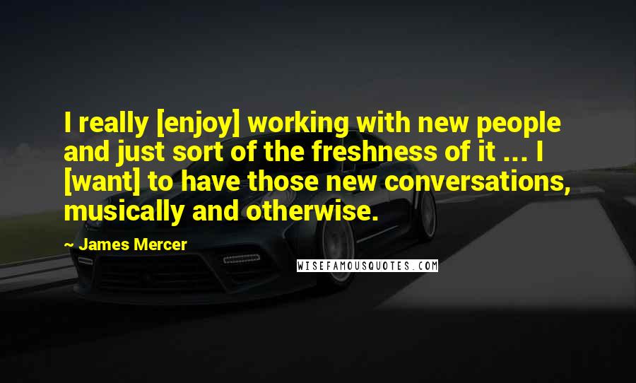 James Mercer quotes: I really [enjoy] working with new people and just sort of the freshness of it ... I [want] to have those new conversations, musically and otherwise.