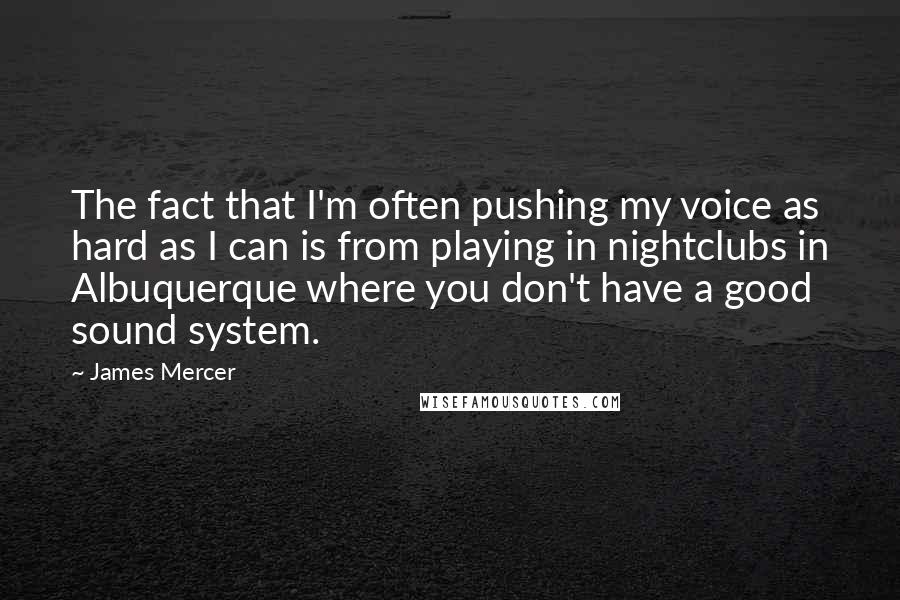 James Mercer quotes: The fact that I'm often pushing my voice as hard as I can is from playing in nightclubs in Albuquerque where you don't have a good sound system. James Mercer quotes: The fact that I'm often pushing my voice as hard as I can is from playing in nightclubs in Albuquerque where you don't have a good sound system.