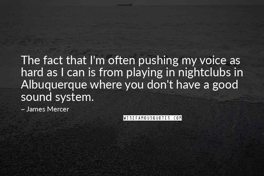 James Mercer quotes: The fact that I'm often pushing my voice as hard as I can is from playing in nightclubs in Albuquerque where you don't have a good sound system.