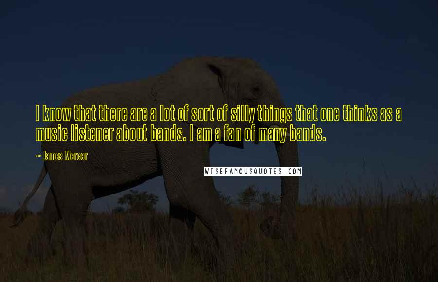 James Mercer quotes: I know that there are a lot of sort of silly things that one thinks as a music listener about bands. I am a fan of many bands. James Mercer quotes: I know that there are a lot of sort of silly things that one thinks as a music listener about bands. I am a fan of many bands.