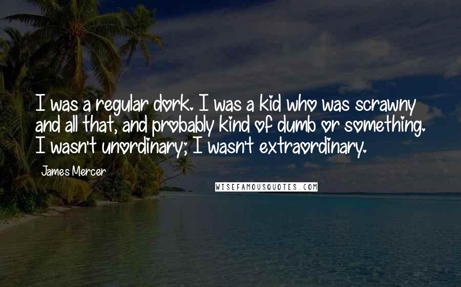 James Mercer quotes: I was a regular dork. I was a kid who was scrawny and all that, and probably kind of dumb or something. I wasn't unordinary; I wasn't extraordinary. James Mercer quotes: I was a regular dork. I was a kid who was scrawny and all that, and probably kind of dumb or something. I wasn't unordinary; I wasn't extraordinary.
