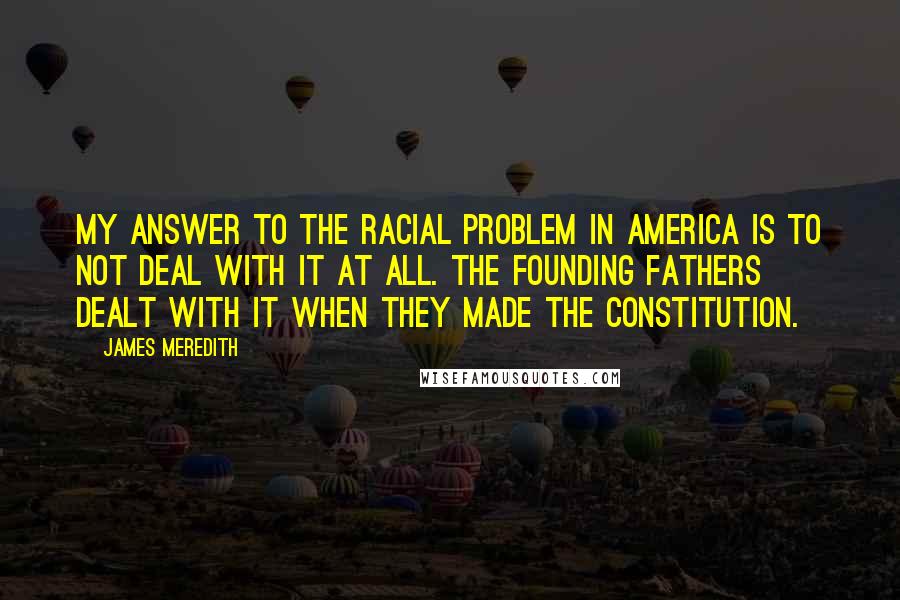 James Meredith quotes: My answer to the racial problem in America is to not deal with it at all. The founding fathers dealt with it when they made the Constitution.