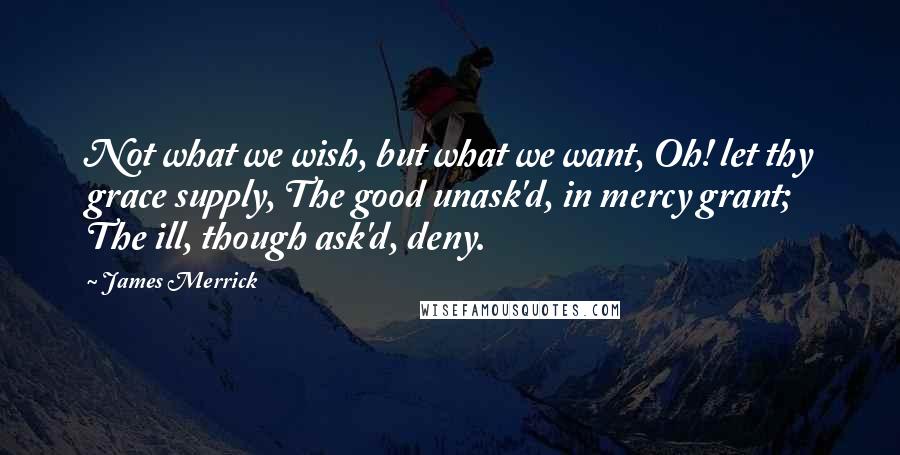 James Merrick quotes: Not what we wish, but what we want, Oh! let thy grace supply, The good unask'd, in mercy grant; The ill, though ask'd, deny.