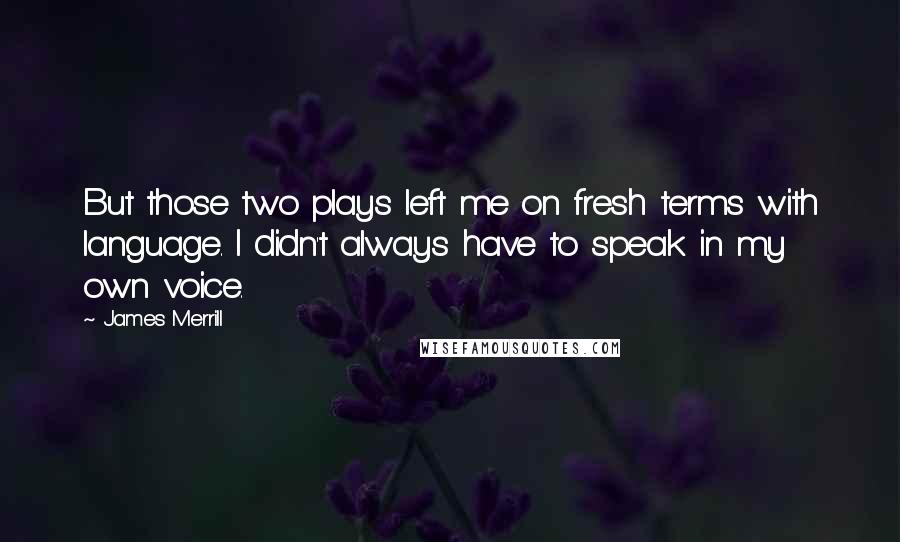 James Merrill quotes: But those two plays left me on fresh terms with language. I didn't always have to speak in my own voice.