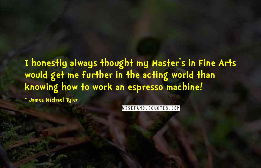 James Michael Tyler quotes: I honestly always thought my Master's in Fine Arts would get me further in the acting world than knowing how to work an espresso machine!