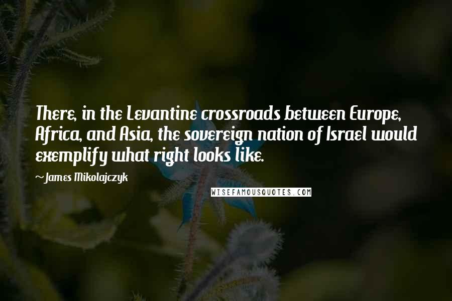 James Mikolajczyk quotes: There, in the Levantine crossroads between Europe, Africa, and Asia, the sovereign nation of Israel would exemplify what right looks like.