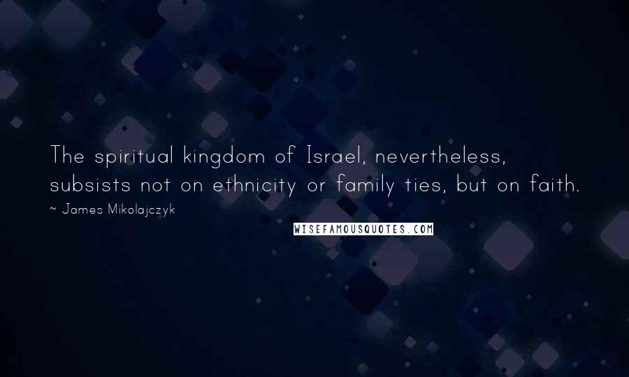 James Mikolajczyk quotes: The spiritual kingdom of Israel, nevertheless, subsists not on ethnicity or family ties, but on faith.