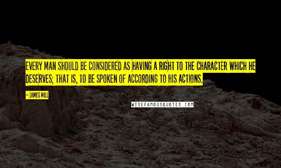 James Mill quotes: Every man should be considered as having a right to the character which he deserves; that is, to be spoken of according to his actions.