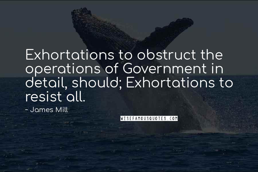 James Mill quotes: Exhortations to obstruct the operations of Government in detail, should; Exhortations to resist all.