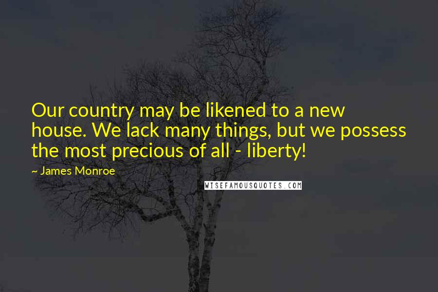 James Monroe quotes: Our country may be likened to a new house. We lack many things, but we possess the most precious of all - liberty!