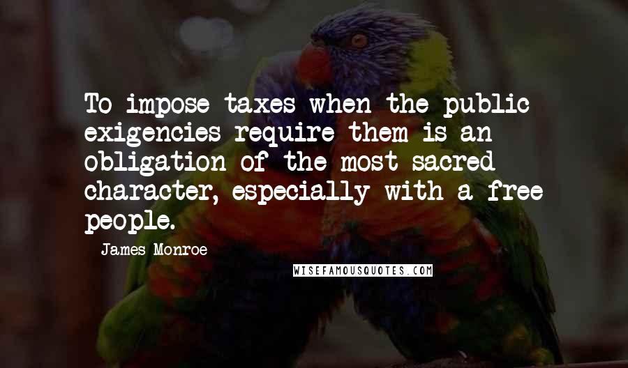 James Monroe quotes: To impose taxes when the public exigencies require them is an obligation of the most sacred character, especially with a free people.