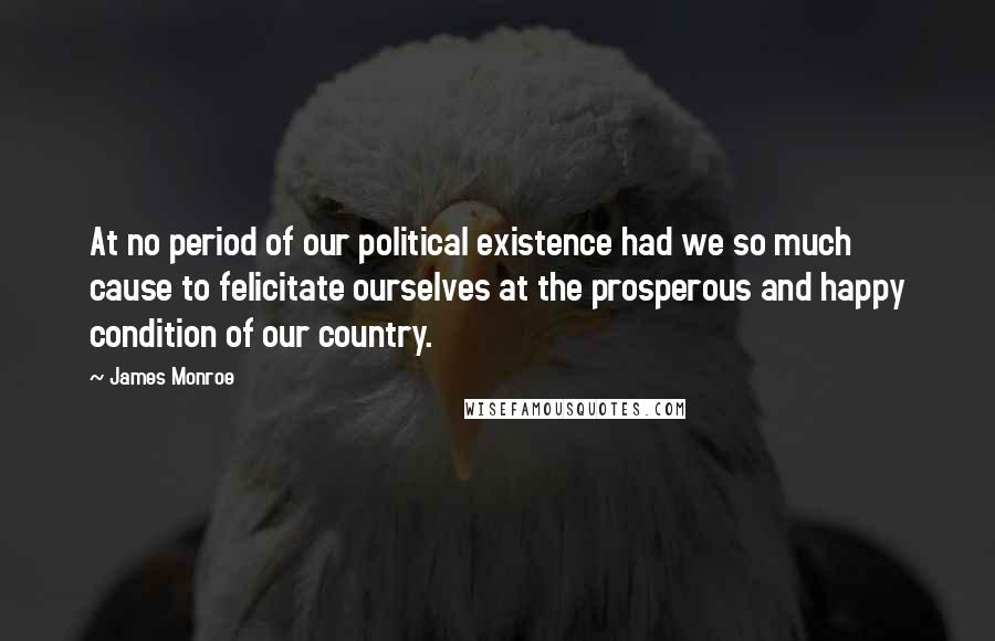 James Monroe quotes: At no period of our political existence had we so much cause to felicitate ourselves at the prosperous and happy condition of our country.