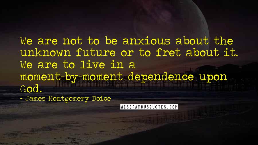 James Montgomery Boice quotes: We are not to be anxious about the unknown future or to fret about it. We are to live in a moment-by-moment dependence upon God.