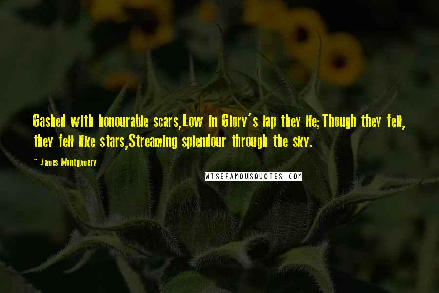 James Montgomery quotes: Gashed with honourable scars,Low in Glory's lap they lie;Though they fell, they fell like stars,Streaming splendour through the sky.