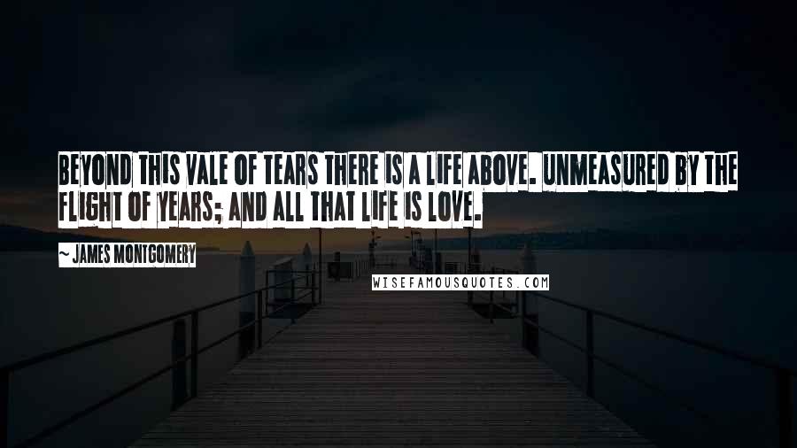 James Montgomery quotes: Beyond this vale of tears there is a life above. unmeasured by the flight of years; and all that life is love.