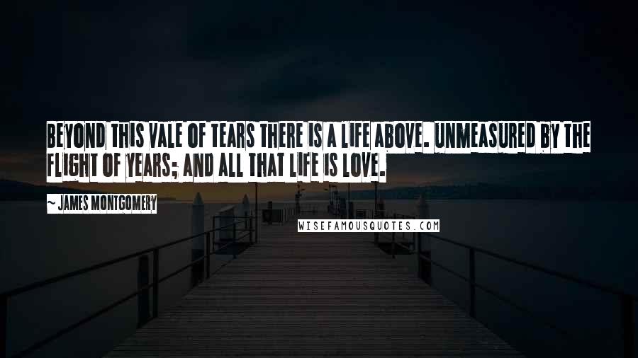 James Montgomery quotes: Beyond this vale of tears there is a life above. unmeasured by the flight of years; and all that life is love. James Montgomery quotes: Beyond this vale of tears there is a life above. unmeasured by the flight of years; and all that life is love.