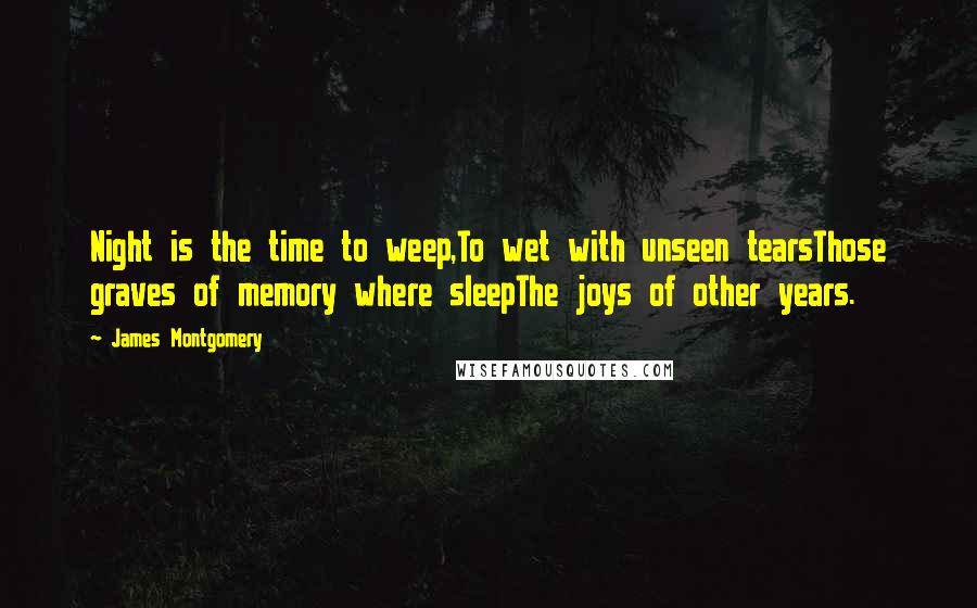 James Montgomery quotes: Night is the time to weep,To wet with unseen tearsThose graves of memory where sleepThe joys of other years. James Montgomery quotes: Night is the time to weep,To wet with unseen tearsThose graves of memory where sleepThe joys of other years.