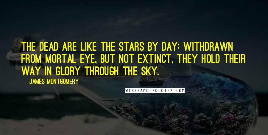 James Montgomery quotes: The Dead are like the stars by day; Withdrawn from mortal eye, But not extinct, they hold their way In glory through the sky.