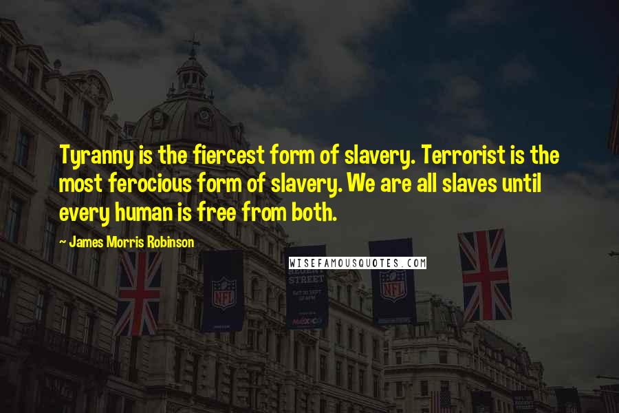 James Morris Robinson quotes: Tyranny is the fiercest form of slavery. Terrorist is the most ferocious form of slavery. We are all slaves until every human is free from both. James Morris Robinson quotes: Tyranny is the fiercest form of slavery. Terrorist is the most ferocious form of slavery. We are all slaves until every human is free from both.