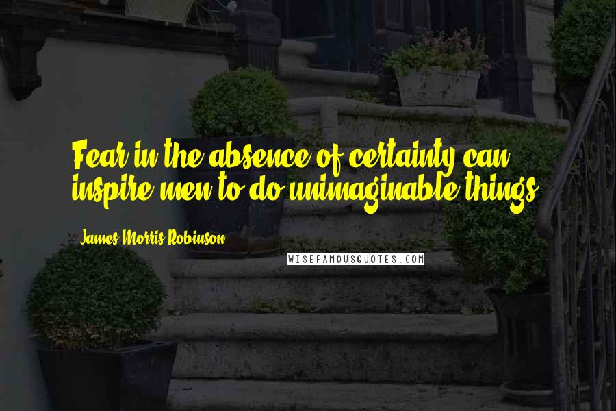 James Morris Robinson quotes: Fear in the absence of certainty can inspire men to do unimaginable things.