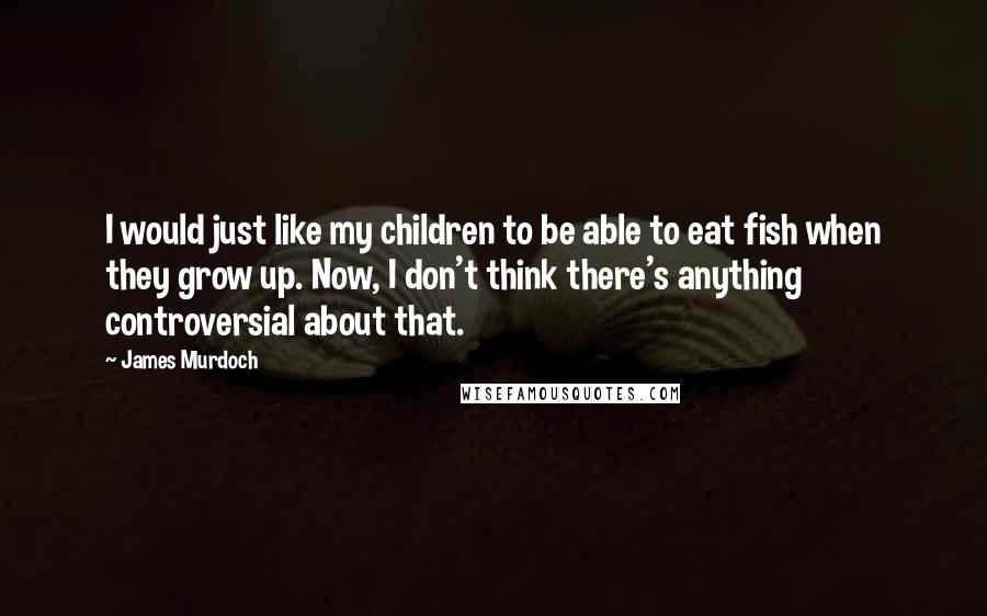 James Murdoch quotes: I would just like my children to be able to eat fish when they grow up. Now, I don't think there's anything controversial about that.