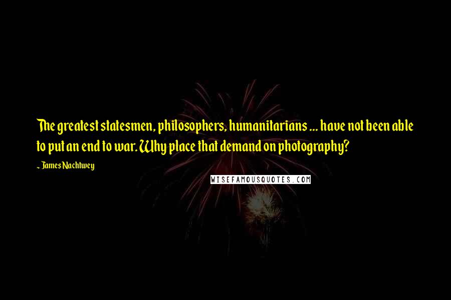 James Nachtwey quotes: The greatest statesmen, philosophers, humanitarians ... have not been able to put an end to war. Why place that demand on photography?