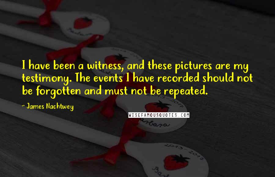 James Nachtwey quotes: I have been a witness, and these pictures are my testimony. The events I have recorded should not be forgotten and must not be repeated.