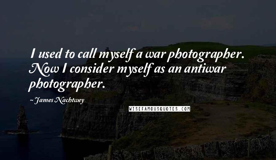 James Nachtwey quotes: I used to call myself a war photographer. Now I consider myself as an antiwar photographer.