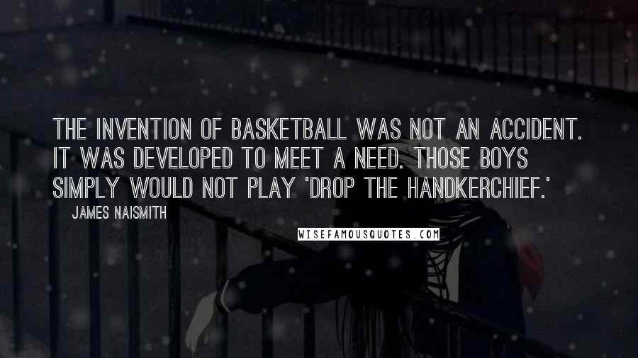 James Naismith quotes: The invention of basketball was not an accident. It was developed to meet a need. Those boys simply would not play 'Drop the Handkerchief.'