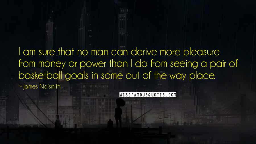 James Naismith quotes: I am sure that no man can derive more pleasure from money or power than I do from seeing a pair of basketball goals in some out of the way