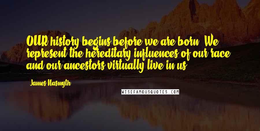James Nasmyth quotes: OUR history begins before we are born. We represent the hereditary influences of our race, and our ancestors virtually live in us. James Nasmyth quotes: OUR history begins before we are born. We represent the hereditary influences of our race, and our ancestors virtually live in us.