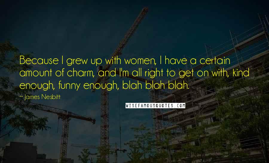 James Nesbitt quotes: Because I grew up with women, I have a certain amount of charm, and I'm all right to get on with, kind enough, funny enough, blah blah blah.