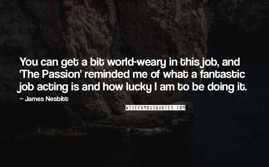 James Nesbitt quotes: You can get a bit world-weary in this job, and 'The Passion' reminded me of what a fantastic job acting is and how lucky I am to be doing it. James Nesbitt quotes: You can get a bit world-weary in this job, and 'The Passion' reminded me of what a fantastic job acting is and how lucky I am to be doing it.