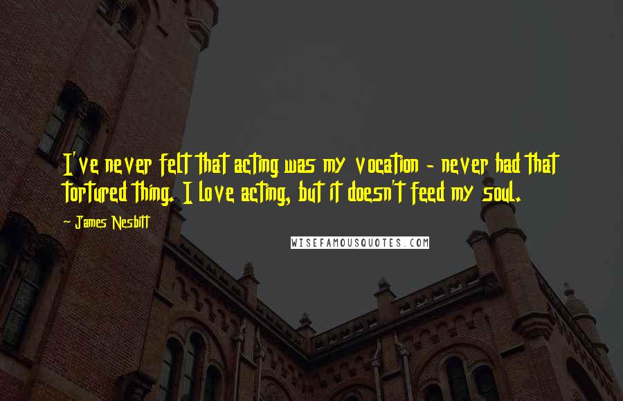 James Nesbitt quotes: I've never felt that acting was my vocation - never had that tortured thing. I love acting, but it doesn't feed my soul. James Nesbitt quotes: I've never felt that acting was my vocation - never had that tortured thing. I love acting, but it doesn't feed my soul.