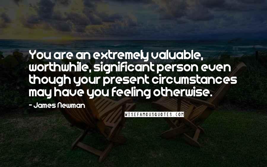 James Newman quotes: You are an extremely valuable, worthwhile, significant person even though your present circumstances may have you feeling otherwise. James Newman quotes: You are an extremely valuable, worthwhile, significant person even though your present circumstances may have you feeling otherwise.