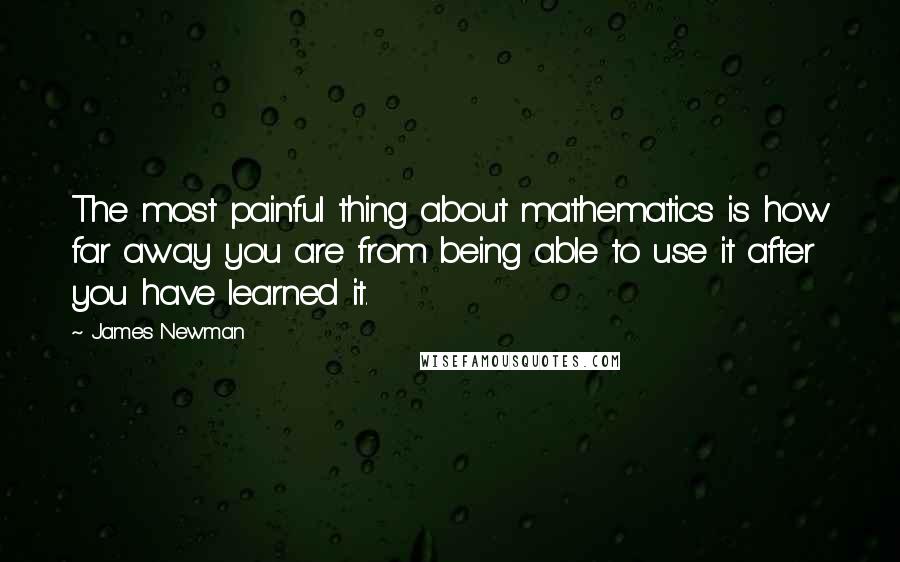 James Newman quotes: The most painful thing about mathematics is how far away you are from being able to use it after you have learned it.