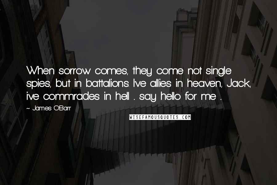 James O'Barr quotes: When sorrow comes, they come not single spies, but in battalions. I've allies in heaven, Jack, i've commrades in hell ... say hello for me ... James O'Barr quotes: When sorrow comes, they come not single spies, but in battalions. I've allies in heaven, Jack, i've commrades in hell ... say hello for me ...