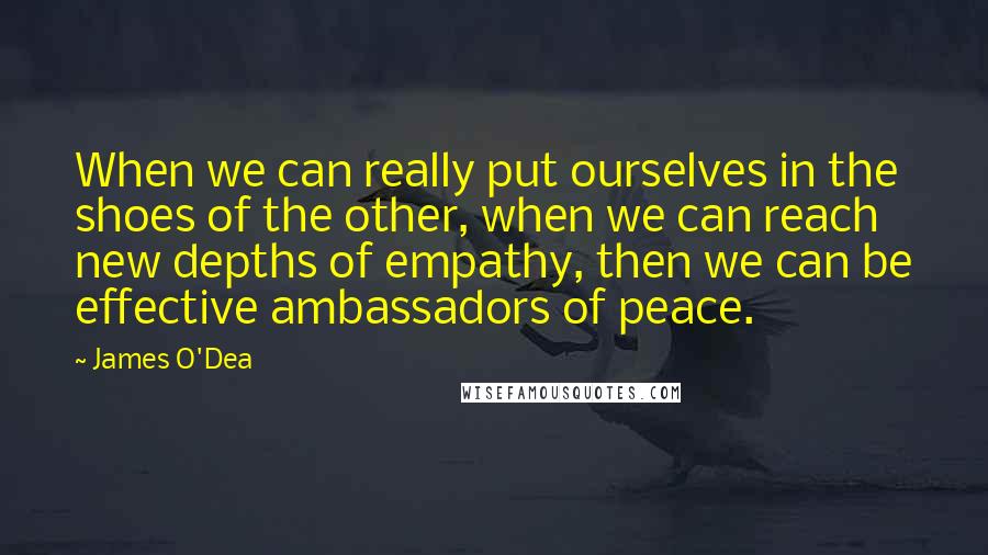 James O'Dea quotes: When we can really put ourselves in the shoes of the other, when we can reach new depths of empathy, then we can be effective ambassadors of peace.