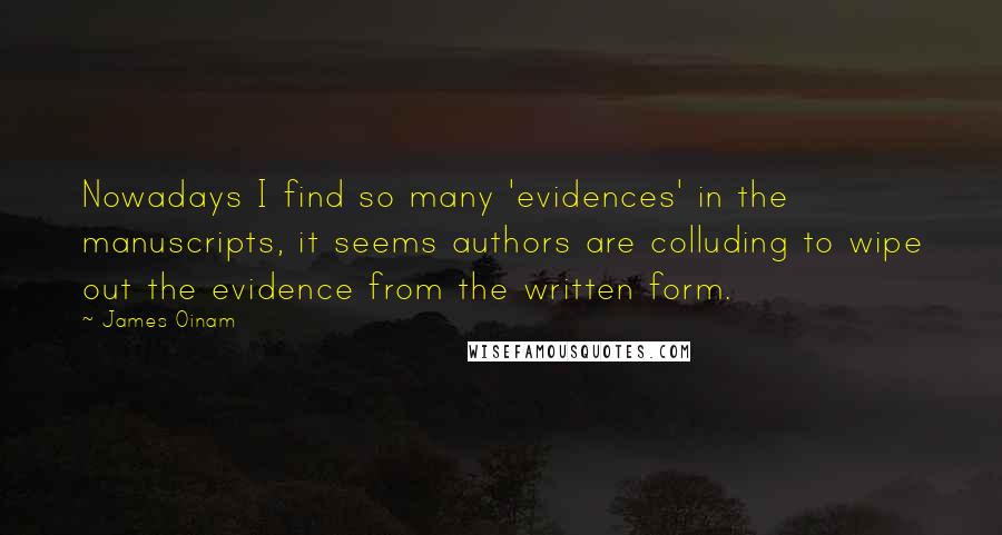 James Oinam quotes: Nowadays I find so many 'evidences' in the manuscripts, it seems authors are colluding to wipe out the evidence from the written form. James Oinam quotes: Nowadays I find so many 'evidences' in the manuscripts, it seems authors are colluding to wipe out the evidence from the written form.
