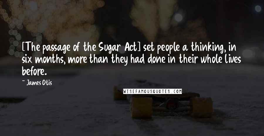 James Otis quotes: [The passage of the Sugar Act] set people a thinking, in six months, more than they had done in their whole lives before.