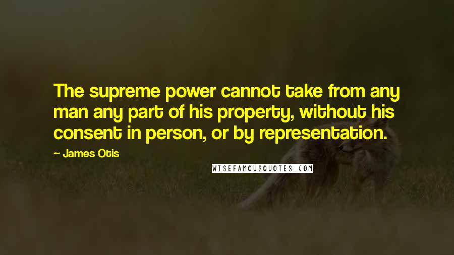 James Otis quotes: The supreme power cannot take from any man any part of his property, without his consent in person, or by representation.