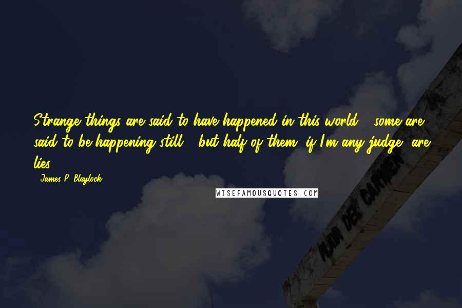 James P. Blaylock quotes: Strange things are said to have happened in this world - some are said to be happening still - but half of them, if I'm any judge, are lies.